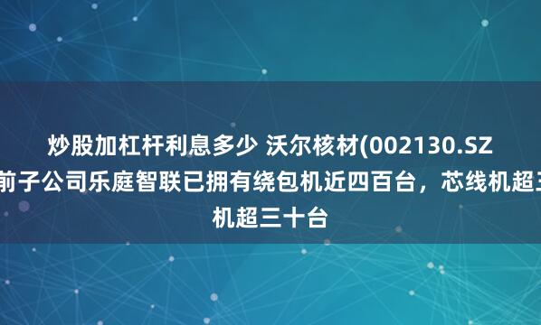 炒股加杠杆利息多少 沃尔核材(002130.SZ)：目前子公司乐庭智联已拥有绕包机近四百台，芯线机超三十台