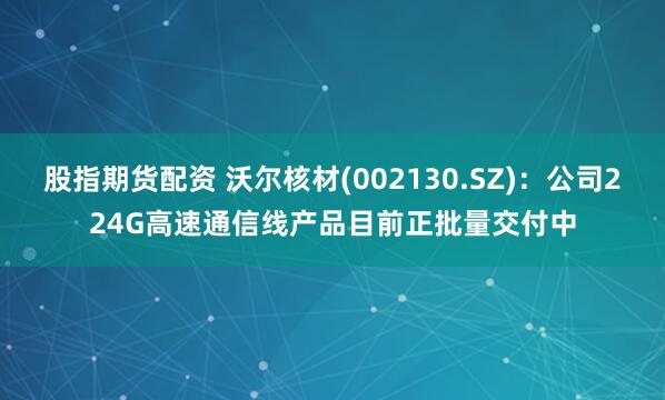 股指期货配资 沃尔核材(002130.SZ)：公司224G高速通信线产品目前正批量交付中