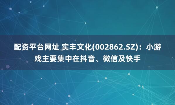 配资平台网址 实丰文化(002862.SZ)：小游戏主要集中在抖音、微信及快手