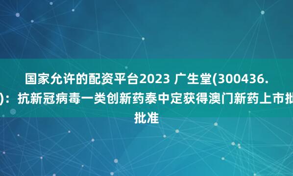 国家允许的配资平台2023 广生堂(300436.SZ)：抗新冠病毒一类创新药泰中定获得澳门新药上市批准