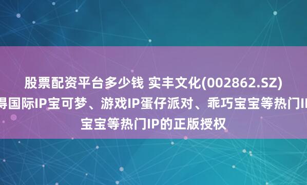 股票配资平台多少钱 实丰文化(002862.SZ)：目前已取得国际IP宝可梦、游戏IP蛋仔派对、乖巧宝宝等热门IP的正版授权