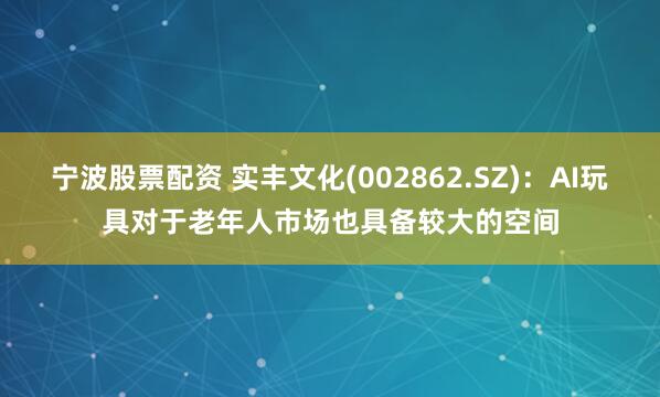 宁波股票配资 实丰文化(002862.SZ)：AI玩具对于老年人市场也具备较大的空间