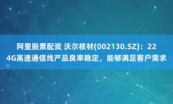 阿里股票配资 沃尔核材(002130.SZ)：224G高速通信线产品良率稳定，能够满足客户需求