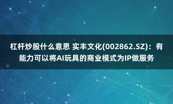 杠杆炒股什么意思 实丰文化(002862.SZ)：有能力可以将AI玩具的商业模式为IP做服务