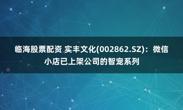 临海股票配资 实丰文化(002862.SZ)：微信小店已上架公司的智宠系列