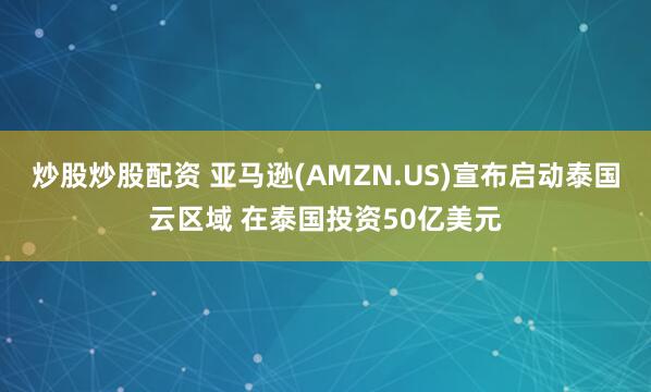 炒股炒股配资 亚马逊(AMZN.US)宣布启动泰国云区域 在泰国投资50亿美元