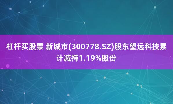 杠杆买股票 新城市(300778.SZ)股东望远科技累计减持1.19%股份