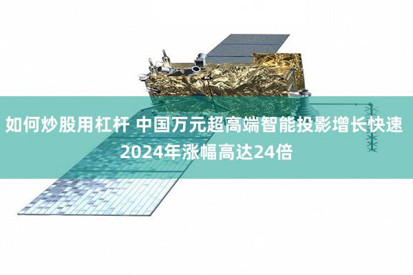 如何炒股用杠杆 中国万元超高端智能投影增长快速 2024年涨幅高达24倍