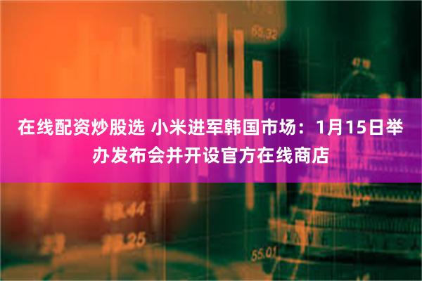 在线配资炒股选 小米进军韩国市场：1月15日举办发布会并开设官方在线商店