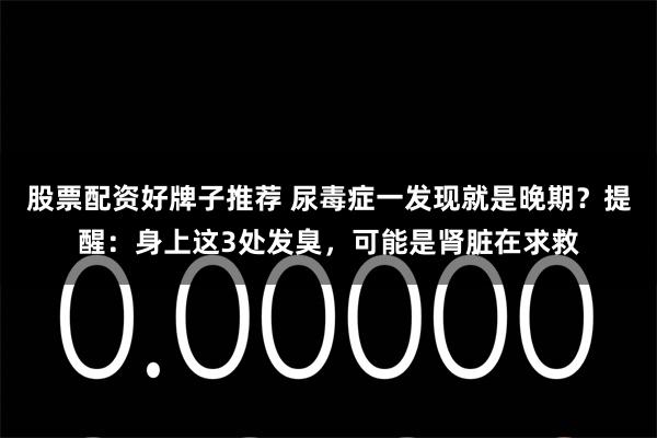 股票配资好牌子推荐 尿毒症一发现就是晚期？提醒：身上这3处发臭，可能是肾脏在求救