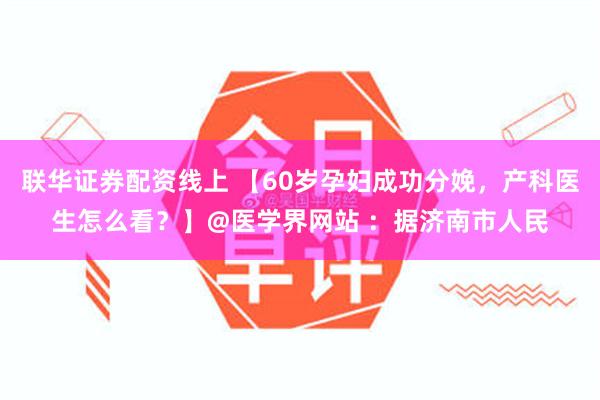 联华证券配资线上 【60岁孕妇成功分娩，产科医生怎么看？】@医学界网站 ：据济南市人民