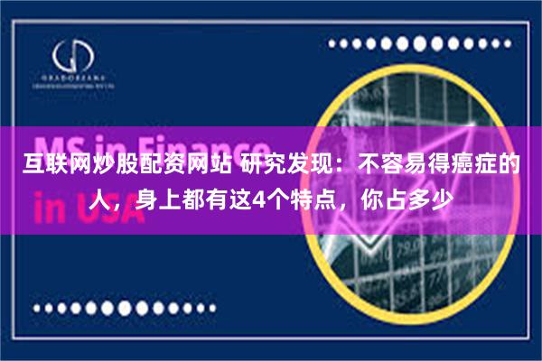 互联网炒股配资网站 研究发现：不容易得癌症的人，身上都有这4个特点，你占多少