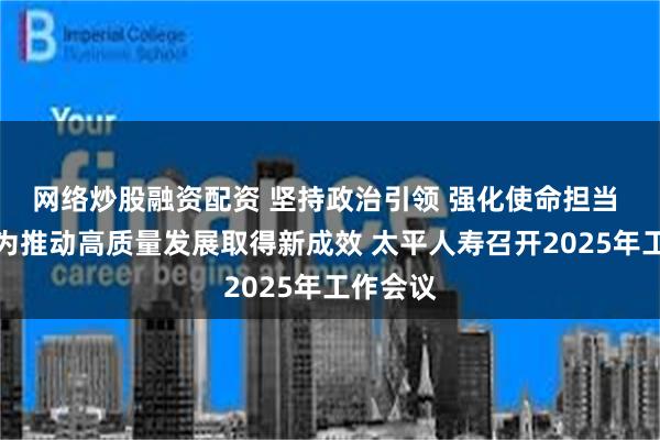 网络炒股融资配资 坚持政治引领 强化使命担当 以新作为推动高质量发展取得新成效 太平人寿召开2025年工作会议