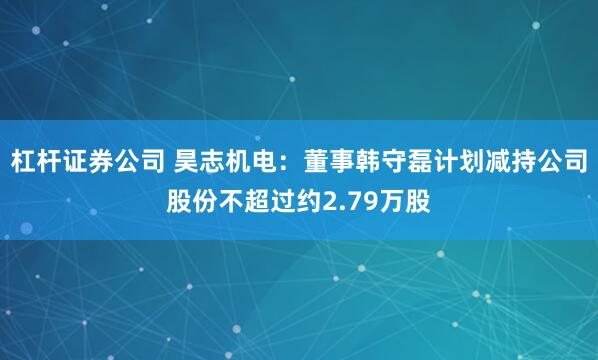 杠杆证券公司 昊志机电：董事韩守磊计划减持公司股份不超过约2.79万股