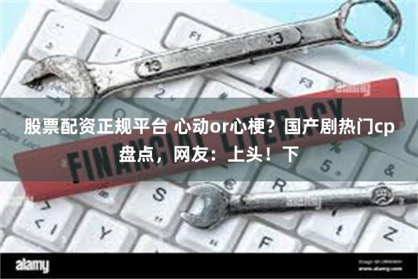 股票配资正规平台 心动or心梗？国产剧热门cp盘点，网友：上头！下