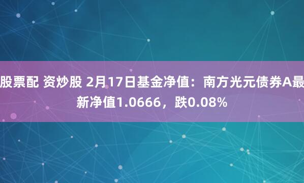 股票配 资炒股 2月17日基金净值：南方光元债券A最新净值1.0666，跌0.08%