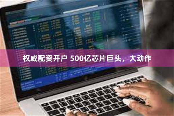 权威配资开户 500亿芯片巨头，大动作