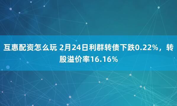 互惠配资怎么玩 2月24日利群转债下跌0.22%，转股溢价率16.16%