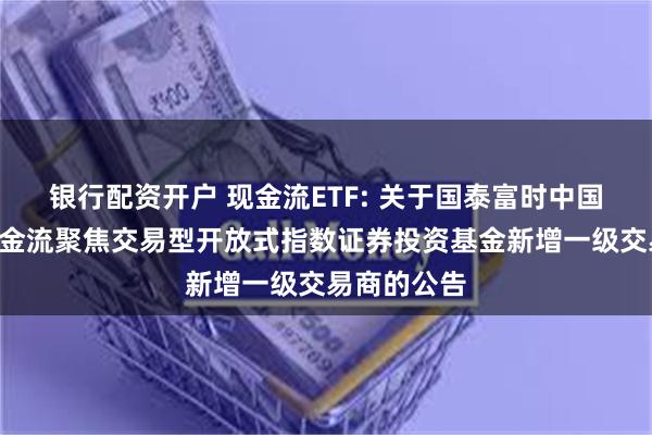 银行配资开户 现金流ETF: 关于国泰富时中国A股自由现金流聚焦交易型开放式指数证券投资基金新增一级交易商的公告