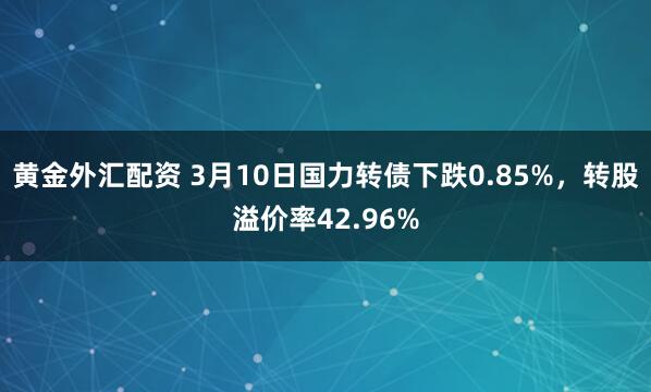 黄金外汇配资 3月10日国力转债下跌0.85%，转股溢价率42.96%