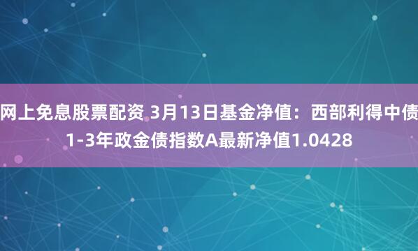 网上免息股票配资 3月13日基金净值：西部利得中债1-3年政金债指数A最新净值1.0428