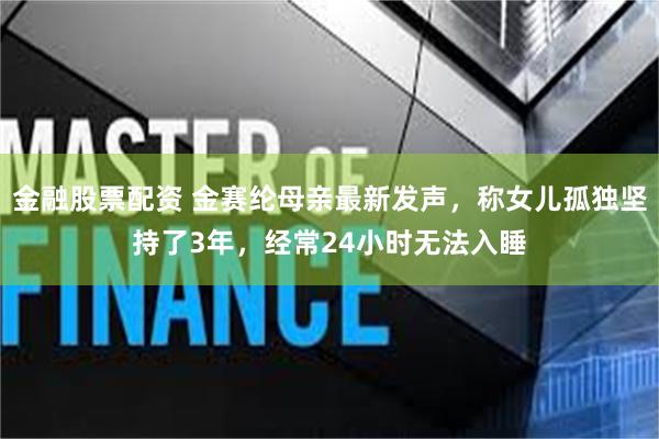 金融股票配资 金赛纶母亲最新发声，称女儿孤独坚持了3年，经常24小时无法入睡