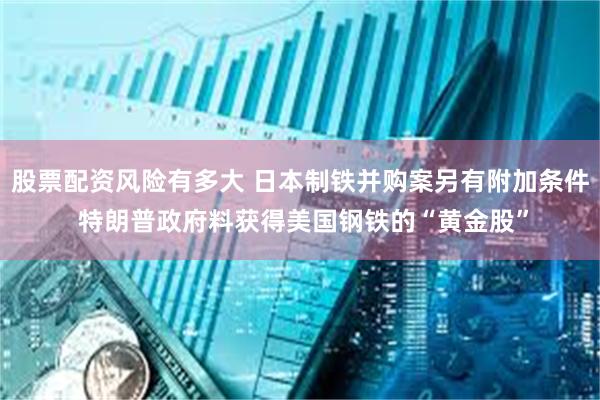 股票配资风险有多大 日本制铁并购案另有附加条件 特朗普政府料获得美国钢铁的“黄金股”