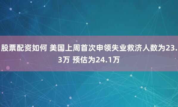 股票配资如何 美国上周首次申领失业救济人数为23.3万 预估为24.1万