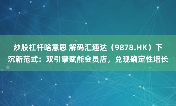 炒股杠杆啥意思 解码汇通达（9878.HK）下沉新范式：双引擎赋能会员店，兑现确定性增长